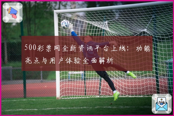 500彩票网全新资讯平台上线：功能亮点与用户体验全面解析