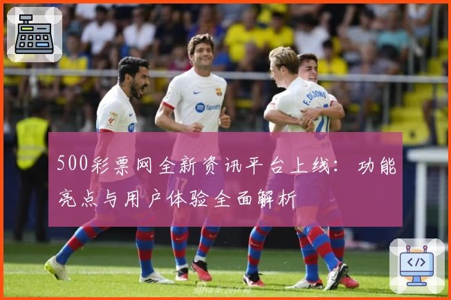 500彩票网全新资讯平台上线：功能亮点与用户体验全面解析