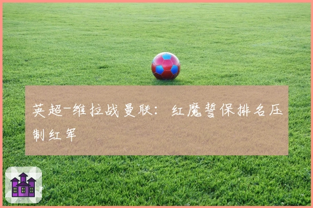 英超-维拉战曼联：红魔誓保排名压制红军