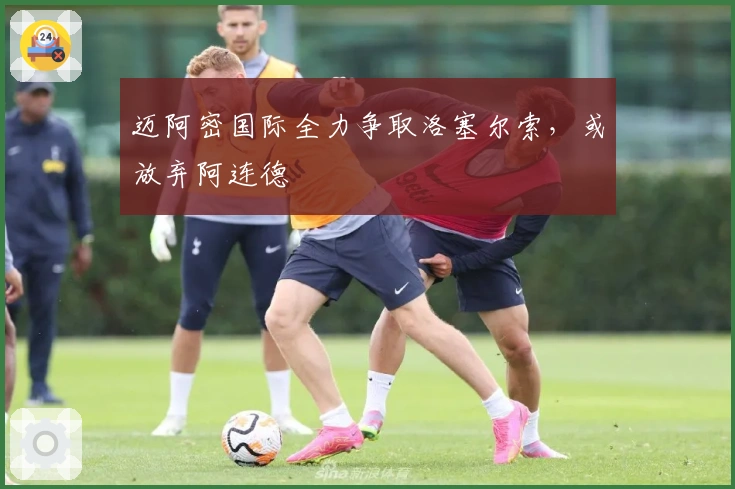 迈阿密国际全力争取洛塞尔索，或放弃阿连德