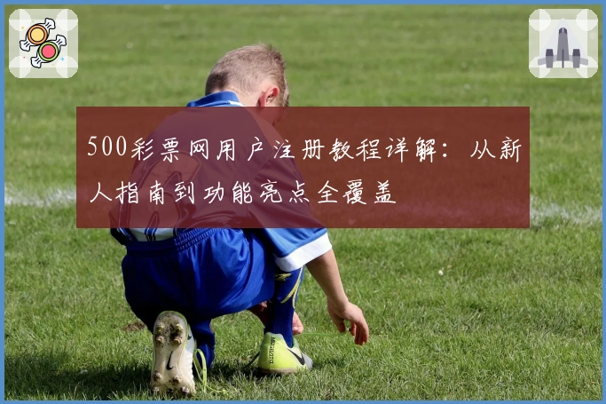 500彩票网用户注册教程详解：从新人指南到功能亮点全覆盖