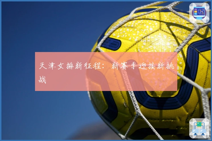 天津女排新征程：新赛季迎接新挑战