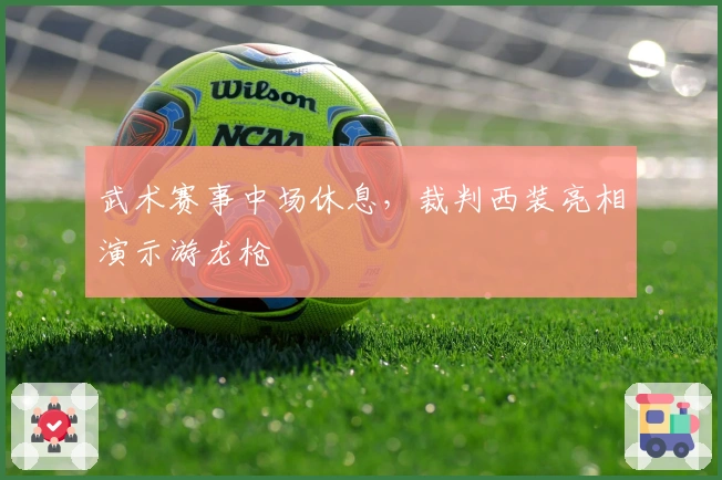 武术赛事中场休息,裁判西装亮相演示游龙枪