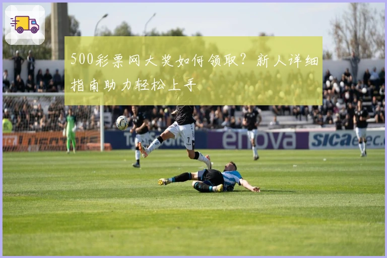 500彩票网大奖如何领取？新人详细指南助力轻松上手
