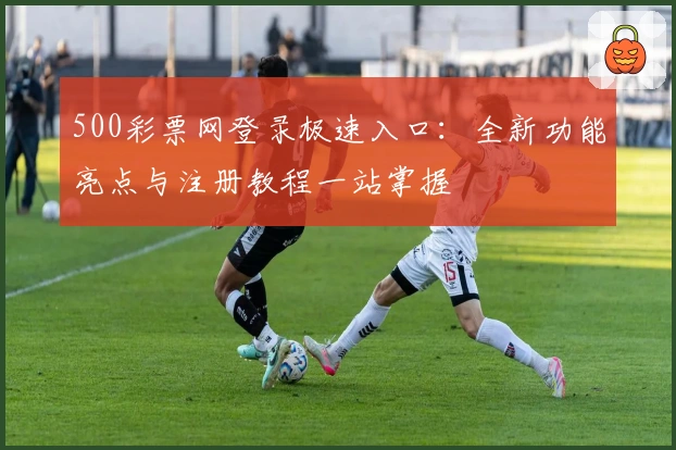 500彩票网登录极速入口：全新功能亮点与注册教程一站掌握