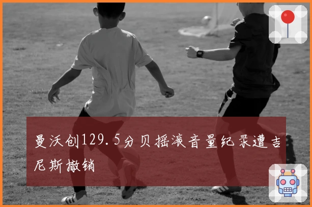 曼沃创129.5分贝摇滚音量纪录遭吉尼斯撤销