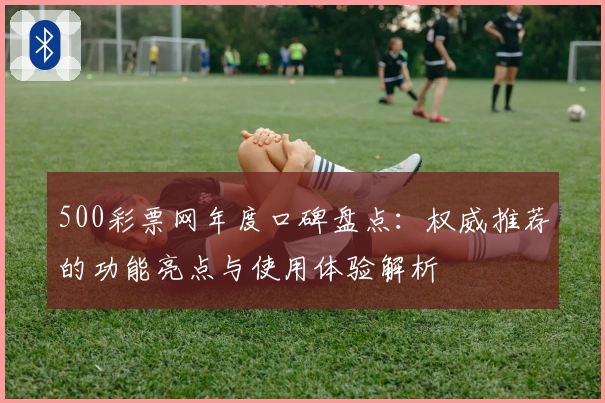 500彩票网年度口碑盘点：权威推荐的功能亮点与使用体验解析
