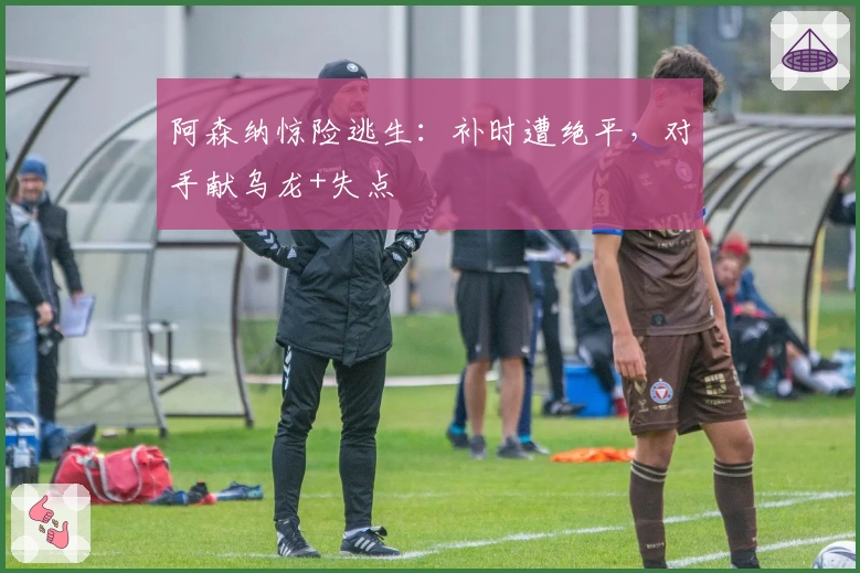 阿森纳惊险逃生：补时遭绝平，对手献乌龙+失点