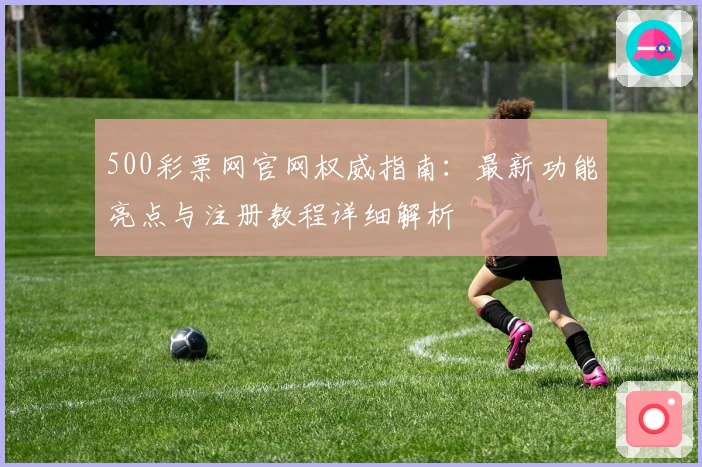 500彩票网官网权威指南：最新功能亮点与注册教程详细解析